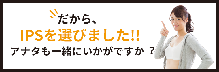 だから、IPSを選びました！！アナタも一緒にいかがですか？
